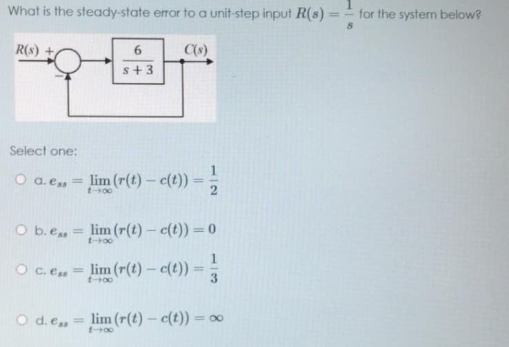 What is the steady-state error to a unit-step input R(s) == for the system below?
R(s) +
6
C(s)
s+3
Select one:
O a. ess = lim (r(t)- c(t))
1-x
2
O b. e.. = lim (r(t) - c(t)) = 0
1-x
1
OC. Ess
= lim (r(t)- c(t)) =
3
t-00
O d. ess
= lim (r(t)- c(t)) = ∞
14x