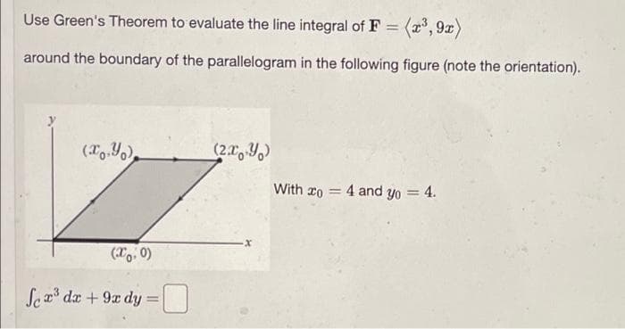 Use Green's Theorem to evaluate the line integral of F =
= (x³,9x)
around the boundary of the parallelogram in the following figure (note the orientation).
(x,y)
(x: 0)
Sex³ dx + 9x dy =
(2x, y)
With o 4 and yo = 4.
=