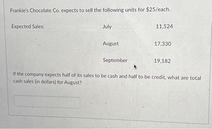 Frankie's Chocolate Co. expects to sell the following units for $25/each.
Expected Sales:
July
August
September
11,524
17,330
19,182
If the company expects half of its sales to be cash and half to be credit, what are total
cash sales (in dollars) for August?