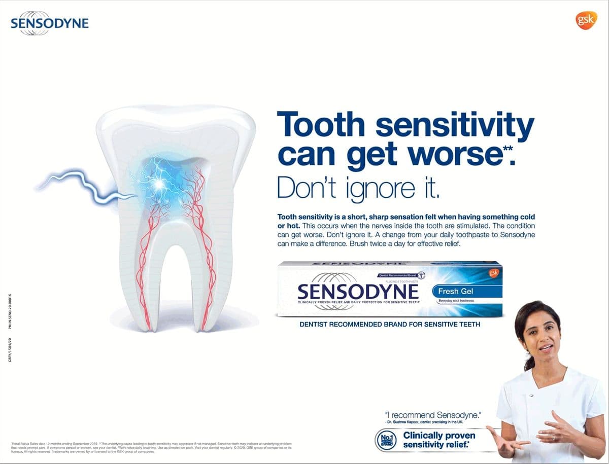 SENSODYNE
PM-IN-SENO-20-00016
GREY/1584/20
Tooth sensitivity
can get worse*.
Don't ignore it.
Tooth sensitivity is a short, sharp sensation felt when having something cold
or hot. This occurs when the nerves inside the tooth are stimulated. The condition
can get worse. Don't ignore it. A change from your daily toothpaste to Sensodyne
can make a difference. Brush twice a day for effective relief.
*Retail Value Sales data 12 months ending September 2019. "The underlying cause leading to tooth sensitivity may aggravate if not managed. Sensitive teeth may indicate an underlying problem
that needs prompt care. If symptoms persist or worsen, see your dentist. "With twice daily brushing. Use as directed on pack. Visit your dentist regularly. © 2020, GSK group of companies or its
licensor. All rights reserved. Trademarks are owned by or licensed to the GSK group of companies.
DYN
FLUORIDE TOOTHPASTE
SENSODYNE
CLINICALLY PROVEN RELIEF AND DAILY PROTECTION FOR SENSITIVE TEETH
Fresh Gel
Everyday cool freshness
DENTIST RECOMMENDED BRAND FOR SENSITIVE TEETH
"I recommend Sensodyne."
- Dr. Sushma Kapoor, dentist practising in the UK.
No.1
BRAND
Clinically proven
sensitivity relief."
gsk