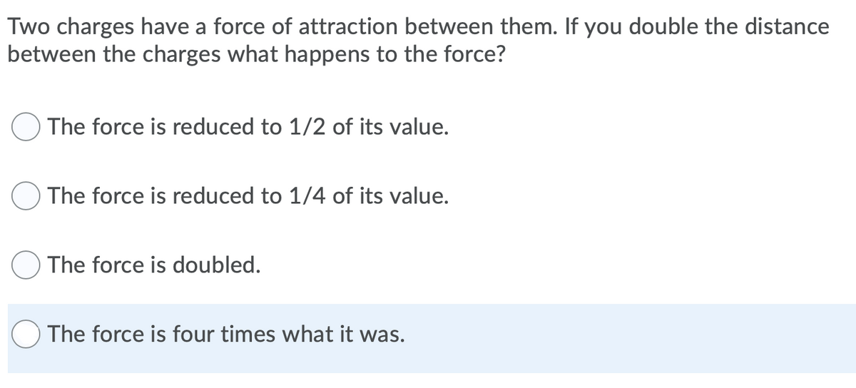 Two charges have a force of attraction between them. If you double the distance
between the charges what happens to the force?
The force is reduced to 1/2 of its value.
The force is reduced to 1/4 of its value.
The force is doubled.
The force is four times what it was.
