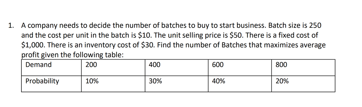 1. A company needs to decide the number of batches to buy to start business. Batch size is 250
and the cost per unit in the batch is $10. The unit selling price is $50. There is a fixed cost of
$1,000. There is an inventory cost of $30. Find the number of Batches that maximizes average
profit given the following table:
Demand
200
400
600
800
Probability
10%
30%
40%
20%
