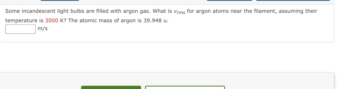 Some incandescent light bulbs are filled with argon gas. What is Vrms for argon atoms near the filament, assuming their
temperature is 3000 K? The atomic mass of argon is 39.948 u.
m/s