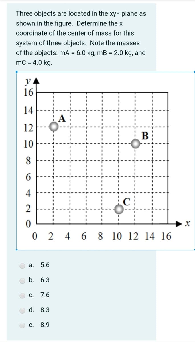 Three objects are located in the xy¬ plane as
shown in the figure. Determine the x
coordinate of the center of mass for this
system of three objects. Note the masses
of the objects: mA = 6.0 kg, mB = 2.0 kg, and
mC = 4.0 kg.
y
16
14
A:
12
B
10
8
4
0 2
4 6 8 10
12 14 16
а.
5.6
b. 6.3
C. 7.6
d. 8.3
е.
8.9
