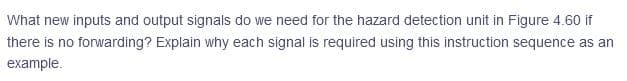 What new inputs and output signals do we need for the hazard detection unit in Figure 4.60 if
there is no forwarding? Explain why each signal is required using this instruction sequence as an
example.
