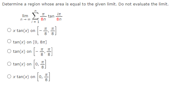 Determine a region whose area is equal to the given limit. Do not evaluate the limit.
n
lim Σ
i=1
n→ 00
O x tan(x) on
π
8n
O tan(x) on
[]
tan(x) on [0, 8π]
tan
8 8
O tan(x) on 0,
O x tan(x) on [0, 1]
in
8n