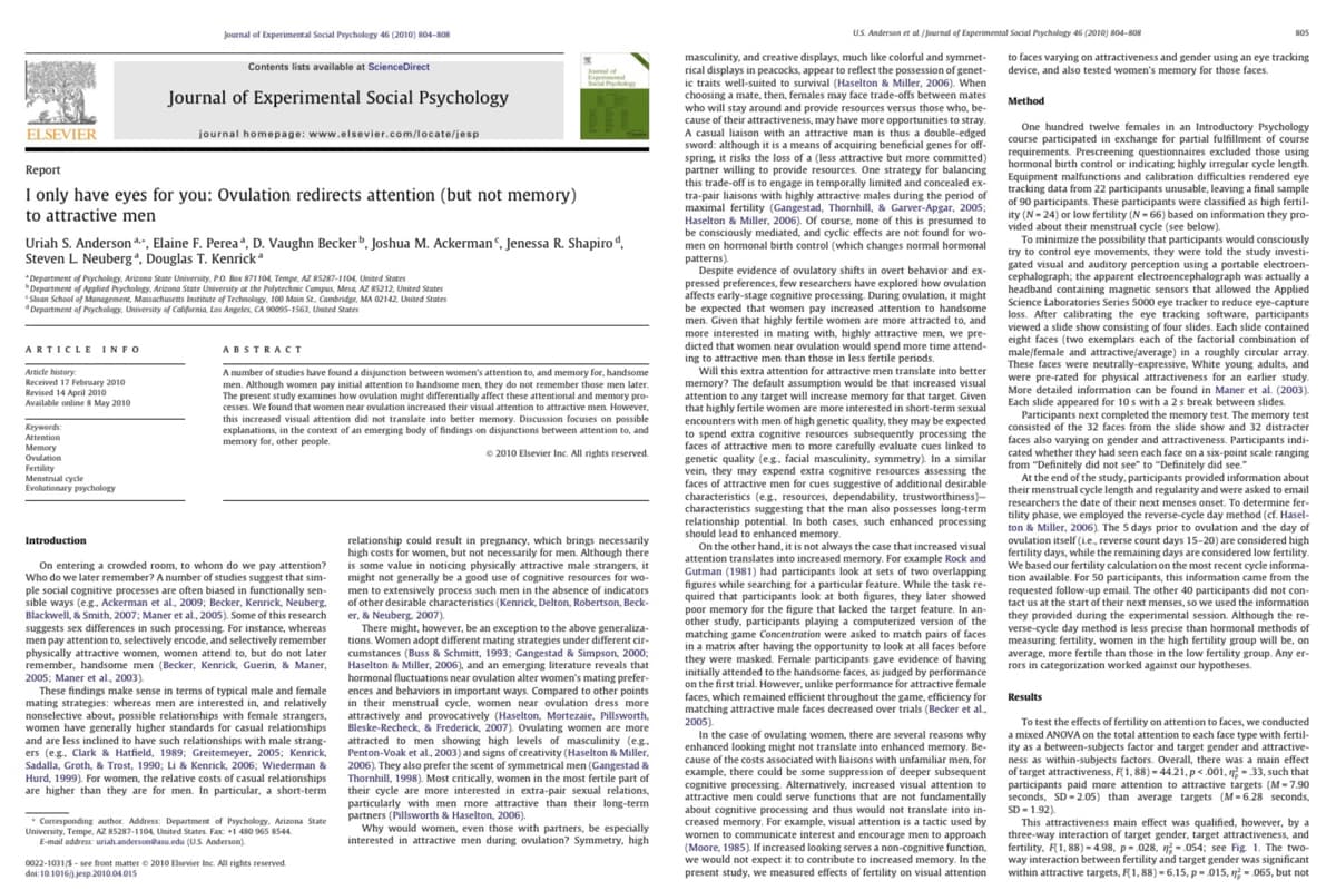 ELSEVIER
ARTICLE INFO
Journal of Experimental Social Psychology 46 (2010) 804-808
Report
I only have eyes for you: Ovulation redirects attention (but not memory)
to attractive men
Article history:
Received 17 February 2010
Revised 14 April 2010
Available online 8 May 2010
Contents lists available at ScienceDirect
Uriah S. Anderson, Elaine F. Perea*, D. Vaughn Becker, Joshua M. Ackerman, Jenessa R. Shapiro d.
Steven L. Neuberg, Douglas T. Kenrick
Keywords:
Attention
Memory
Ovulation
Fertility
Menstrual cycle
Evolutionary psychology
Journal of Experimental Social Psychology
*Department of Psychology, Arizona State University, P.O. Box 871104, Tempe, AZ 85287-1104, United States
Department of Applied Psychology, Arizona State University at the Polytechnic Campus, Mesa, AZ 85212, United States
"Sloan School of Management, Massachusetts Institute of Technology, 100 Main St, Cambridge, MA 02142, United States
*Department of Psychology, University of California, Los Angeles, CA 90095-1563, United States
journal homepage: www.elsevier.com/locate/jesp
doi:10.1016/jesp.2010.04.015
ABSTRACT
A number of studies have found a disjunction between women's attention to, and memory for, handsome
men. Although women pay initial attention to handsome men, they do not remember those men later.
The present study examines how ovulation might differentially affect these attentional and memory pro-
cesses. We found that women near ovulation increased their visual attention to attractive men. However,
this increased visual attention did not translate into better memory. Discussion focuses on possible
explanations, in the context of an emerging body of findings on disjunctions between attention to, and
memory for, other people.
© 2010 Elsevier Inc. All rights reserved.
Introduction
On entering a crowded room, to whom do we pay attention?
Who do we later remember? A number of studies suggest that sim-
ple social cognitive processes are often biased in functionally sen-
sible ways (e.g. Ackerman et al., 2009; Becker, Kenrick, Neuberg.
Blackwell, & Smith, 2007; Maner et al., 2005). Some of this research
suggests sex differences in such processing. For instance, whereas
men pay attention to, selectively encode, and selectively remember
physically attractive women, women attend to, but do not later
remember, handsome men (Becker, Kenrick, Guerin, & Maner,
2005; Maner et al., 2003).
These findings make sense in terms of typical male and female
mating strategies: whereas men are interested in, and relatively
nonselective about, possible relationships with female strangers,
women have generally higher standards for casual relationships
and are less inclined to have such relationships with male strang-
ers (e.g. Clark & Hatfield, 1989; Greitemeyer, 2005; Kenrick,
Sadalla, Groth, & Trost, 1990; Li & Kenrick, 2006; Wiederman &
Hurd, 1999). For women, the relative costs of casual relationships
are higher than they are for men. In particular, a short-term
Corresponding author. Address: Department of Psychology, Arizona State
University, Tempe, AZ 85287-1104, United States. Fax: +1 480 965 8544
E-mail address: uriah.anderson@asu.edu (U.S. Anderson)
0022-1031/5-see front matter © 2010 Elsevier Inc. All rights reserved.
relationship could result in pregnancy, which brings necessarily
high costs for women, but not necessarily for men. Although there
is some value in noticing physically attractive male strangers,
might not generally be a good use of cognitive resources for wo-
men to extensively process such men in the absence of indicators
of other desirable characteristics (Kenrick, Delton, Robertson, Beck-
er, & Neuberg, 2007).
There might, however, be an exception to the above generaliza-
tions. Women adopt different mating strategies under different cir-
cumstances (Buss & Schmitt, 1993; Gangestad & Simpson, 2000;
Haselton & Miller, 2006), and an emerging literature reveals that
hormonal fluctuations near ovulation alter women's mating prefer-
ences and behaviors in important ways. Compared to other points
in their menstrual cycle, women near ovulation dress more
attractively and provocatively (Haselton, Mortezaie, Pillsworth,
Bleske-Recheck, & Frederick, 2007). Ovulating women are more
attracted to men showing high levels of masculinity (e.g.
Penton-Voak et al., 2003) and signs of creativity (Haselton & Miller,
2006). They also prefer the scent of symmetrical men (Gangestad &
Thornhill, 1998). Most critically, women in the most fertile part of
their cycle are more interested in extra-pair sexual relations,
particularly with men more attractive than their long-term
partners (Pillsworth & Haselton, 2006).
Why would women, even those with partners, be especially
interested in attractive men during ovulation? Symmetry, high
U.S. Anderson et al./Journal of Experimental Social Psychology 46 (2010) 804-808
masculinity, and creative displays, much like colorful and symmet-
rical displays in peacocks, appear to reflect the possession of genet-
ic traits well-suited to survival (Haselton & Miller, 2006). When
choosing a mate, then, females may face trade-offs between mates
who will stay around and provide resources versus those who, be-
cause of their attractiveness, may have more opportunities to stray.
A casual liaison with an attractive man is thus a double-edged
sword: although it is a means of acquiring beneficial genes for off-
spring, it risks the loss of a (less attractive but more committed)
partner willing to provide resources. One strategy for balancing
this trade-off is to engage in temporally limited and concealed ex-
tra-pair liaisons with highly attractive males during the period of
maximal fertility (Gangestad, Thornhill, & Garver-Apgar, 2005;
Haselton & Miller, 2006). Of course, none of this is presumed to
be consciously mediated, and cyclic effects are not found for wo-
men on hormonal birth control (which changes normal hormonal
patterns).
Despite evidence of ovulatory shifts in overt behavior and ex-
pressed preferences, few researchers have explored how ovulation
affects early-stage cognitive processing. During ovulation, it might
be expected that women pay increased attention to handsome
men. Given that highly fertile women are more attracted to, and
more interested in mating with, highly attractive men, we pre-
dicted that women near ovulation would spend more time attend-
ing to attractive men than those in less fertile periods.
Will this extra attention for attractive men translate into better
memory? The default assumption would be that increased visual
attention to any target will increase memory for that target. Given
that highly fertile women are more interested in short-term sexual
encounters with men of high genetic quality, they may be expected
to spend extra cognitive resources subsequently processing the
faces of attractive men to more carefully evaluate cues linked to
genetic quality (eg, facial masculinity, symmetry). In a similar
vein, they may expend extra cognitive resources assessing the
faces of attractive men for cues suggestive of additional desirable
characteristics (e.g. resources, dependability, trustworthiness)-
characteristics suggesting that the man also possesses long-term
relationship potential. In both cases, such enhanced processing
should lead to enhanced memory.
On the other hand, it is not always the case that increased visual
attention translates into increased memory. For example Rock and
Gutman (1981) had participants look at sets of two overlapping
figures while searching for a particular feature. While the task re-
quired that participants look at both figures, they later showed
poor memory for the figure that lacked the target feature. In an-
other study, participants playing a computerized version of the
matching game Concentration were asked to match pairs of faces
in a matrix after having the opportunity to look at all faces before
they were masked. Female participants gave evidence of having
initially attended to the handsome faces, as judged by performance
on the first trial. However, unlike performance for attractive female
faces, which remained efficient throughout the game, efficiency for
matching attractive male faces decreased over trials (Becker et al.,
2005).
In the case of ovulating women, there are several reasons why
enhanced looking might not translate into enhanced memory. Be-
cause of the costs associated with liaisons with unfamiliar men, for
example, there could be some suppression of deeper subsequent
cognitive processing. Alternatively, increased visual attention to
attractive men could serve functions that are not fundamentally
about cognitive processing and thus would not translate into in-
creased memory. For example, visual attention is a tactic used by
women to communicate interest and encourage men to approach
(Moore, 1985). If increased looking serves a non-cognitive function,
we would not expect it to contribute to increased memory. In the
present study, we measured effects of fertility on visual attention
805
to faces varying on attractiveness and gender using an eye tracking
device, and also tested women's memory for those faces.
Method
One hundred twelve females in an Introductory Psychology
course participated in exchange for partial fulfillment of course
requirements. Prescreening questionnaires excluded those using
hormonal birth control or indicating highly irregular cycle length.
Equipment malfunctions and calibration difficulties rendered eye
tracking data from 22 participants unusable, leaving a final sample
of 90 participants. These participants were classified as high fertil-
ity (N-24) or low fertility (N-66) based on information they pro-
vided about their menstrual cycle (see below).
To minimize the possibility that participants would consciously
try to control eye movements, they were told the study investi-
gated visual and auditory perception using a portable electroen-
cephalograph; the apparent electroencephalograph was actually a
headband containing magnetic sensors that allowed the Applied
Science Laboratories Series 5000 eye tracker to reduce eye-capture
loss. After calibrating the eye tracking software, participants
viewed a slide show consisting of four slides. Each slide contained
eight faces (two exemplars each of the factorial combination of
male/female and attractive/average) in a roughly circular array.
These faces were neutrally-expressive, White young adults, and
were pre-rated for physical attractiveness for an earlier study.
More detailed information can be found in Maner et al. (2003).
Each slide appeared for 10s with a 2 s break between slides.
Participants next completed the memory test. The memory test
consisted of the 32 faces from the slide show and 32 distracter
faces also varying on gender and attractiveness. Participants indi-
cated whether they had seen each face on a six-point scale ranging
from "Definitely did not see" to "Definitely did see."
At the end of the study, participants provided information about
their menstrual cycle length and regularity and were asked to email
researchers the date of their next menses onset. To determine fer-
tility phase, we employed the reverse-cycle day method (cf. Hasel-
ton & Miller, 2006). The 5 days prior to ovulation and the day of
ovulation itself (ie, reverse count days 15-20) are considered high
fertility days, while the remaining days are considered low fertility.
We based our fertility calculation on the most recent cycle informa-
tion available. For 50 participants, this information came from the
requested follow-up email. The other 40 participants did not con-
tact us at the start of their next menses, so we used the information
they provided during the experimental session. Although the re-
verse-cycle day method is less precise than hormonal methods of
measuring fertility, women in the high fertility group will be, on
average, more fertile than those in the low fertility group. Any er-
rors in categorization worked against our hypotheses.
Results
To test the effects of fertility on attention to faces, we conducted
a mixed ANOVA on the total attention to each face type with fertil-
ity as a between-subjects factor and target gender and attractive-
ness as within-subjects factors. Overall, there was a main effect
of target attractiveness, F(1, 88)-44.21, p<.001, -33, such that
participants paid more attention to attractive targets (M-7.90
seconds, SD-2.05) than average targets (M-6.28 seconds,
SD 1.92).
This attractiveness main effect was qualified, however, by a
three-way interaction of target gender, target attractiveness, and
fertility, F1, 88)-4.98, p.028, 054; see Fig. 1. The two-
way interaction between fertility and target gender was significant
within attractive targets, F1, 88)-6.15, p.015, n.065, but not