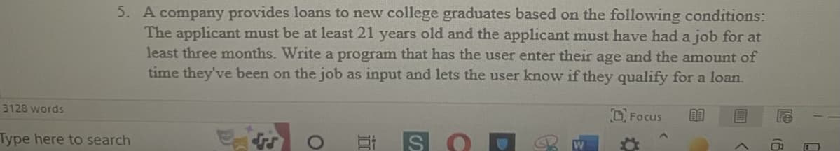 5. A company provides loans to new college graduates based on the following conditions:
The applicant must be at least 21 years old and the applicant must have had a job for at
least three months. Write a program that has the user enter their age and the amount of
time they've been on the job as input and lets the user know if they qualify for a loan.
Focus 00
ES
W
C
3128 words
Type here to search
O