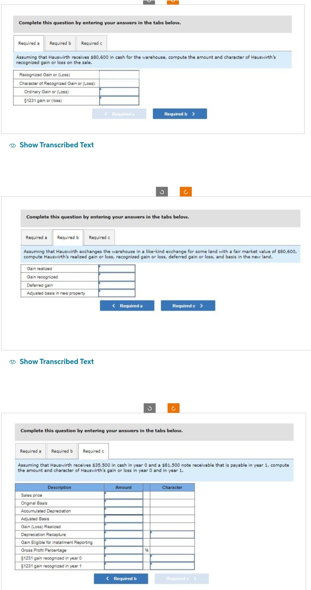 Complete this question by entering your answers in the tabs below.
Required a Required b Required c
Assuming that Hauswirth receives $80,600 in cash for the warehouse, compute the amount and character of Hauswirth's
recognized gain or loss on the sale.
Recognized Gain or (Loss)
Character of Recognized Gain or (Loss):
Ordinary Gain or (Loss)
§1231 gain or (loss)
Show Transcribed Text
Required a Required b Required c
Complete this question by entering your answers in the tabs below.
Gain realized
Gain recognized
Deferred gain
Adjusted basis in new property
Show Transcribed Text
< Required a
Assuming that Hauswirth exchanges the warehouse in a like-kind exchange for some land with a fair market value of $80,600,
compute Hauswirth's realized gain or loss, recognized gain or loss, deferred gain or loss, and basis in the new land.
Description
Sales price
Original Basis
Accumulated Depreciation
Adjusted Basis
Gain (Loss) Realized
Depreciation Recapture
< Required a
Gain Eligible for installment Reporting
Gross Profit Percentage
$1231 gain recognized in year 0
§1231 gain recognized in year 1
S
Complete this question by entering your answers in the tabs below.
Required b >
Required a Required b Required c
Assuming that Hauswirth receives $35,500 in cash in year 0 and a $81,500 note receivable that is payable in year 1, compute
the amount and character of Hauswirth's gain or loss in year 0 and in year 1.
Amount
< Required b
%
Required c>
c
Character
Required >