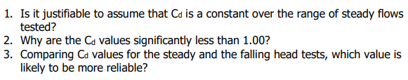 1. Is it justifiable to assume that Ca is a constant over the range of steady flows
tested?
2. Why are the Ca values significantly less than 1.00?
3. Comparing Ca values for the steady and the falling head tests, which value is
likely to be more reliable?
