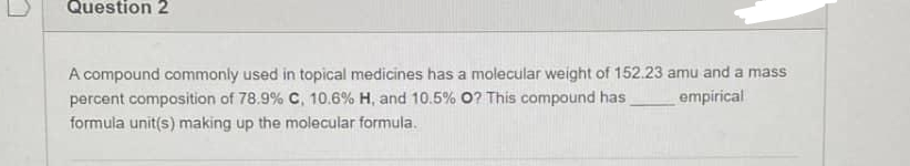 Question 2
A compound commonly used in topical medicines has a molecular weight of 152.23 amu and a mass
percent composition of 78.9 % C, 10.6 % H, and 10.5% O? This compound has
empirical
formula unit(s) making up the molecular formula.