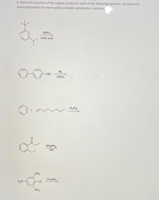 6. Write the structure of the organic product in each of the following reactions. Assume only
monosubstitution for electrophilic aromatic substitution reactions.
B
HNO,
acetic acid
OH
بلی
NO₂
CI
NO₂
Br₂
CHC
NHANH,
"OH
CHÍNH,
H₂SO