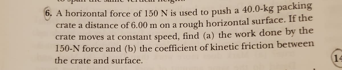 6. A horizontal force of 150 N is used to push a 40.0-kg packing
crate a distance of 6.00 m on a rough horizontal surface. If the
crate moves at constant speed, find (a) the work done by the
150-N force and (b) the coefficient of kinetic friction between
the crate and surface.
14