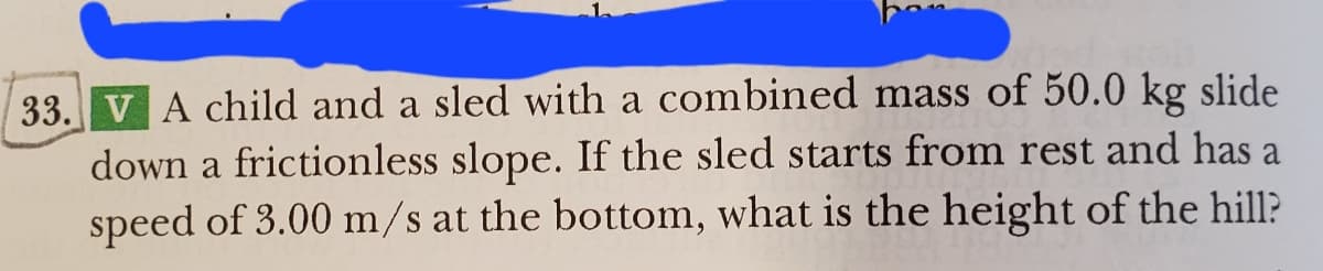 33. V A child and a sled with a combined mass of 50.0 kg slide
down a frictionless slope. If the sled starts from rest and has a
speed of 3.00 m/s at the bottom, what is the height of the hill?