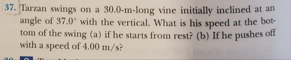 37. Tarzan swings on a 30.0-m-long vine initially inclined at an
angle of 37.0° with the vertical. What is his speed at the bot-
tom of the swing (a) if he starts from rest? (b) If he pushes off
with a speed of 4.00 m/s?
20