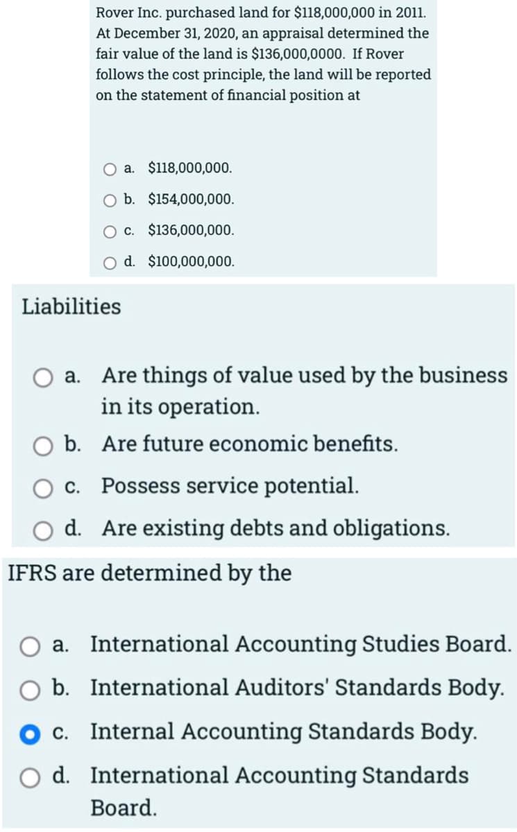 Rover Inc. purchased land for $118,000,000 in 2011.
At December 31, 2020, an appraisal determined the
fair value of the land is $136,000,0000. If Rover
follows the cost principle, the land will be reported
on the statement of financial position at
O a. $118,000,000.
b. $154,000,000.
O c. $136,000,000.
O d. $100,000,000.
Liabilities
a. Are things of value used by the business
in its operation.
b. Are future economic benefits.
С.
Possess service potential.
d. Are existing debts and obligations.
IFRS are determined by the
a. International Accounting Studies Board.
b. International Auditors' Standards Body.
c. Internal Accounting Standards Body.
d. International Accounting Standards
Вoard.
