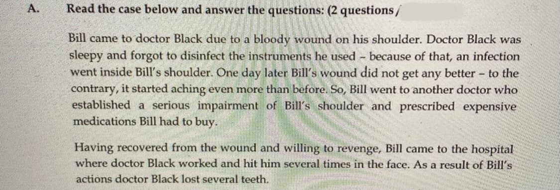 A.
Read the case below and answer the questions: (2 questions/
Bill came to doctor Black due to a bloody wound on his shoulder. Doctor Black was
sleepy and forgot to disinfect the instruments he used because of that, an infection
went inside Bill's shoulder. One day later Bill's wound did not get any better to the
contrary, it started aching even more than before. So, Bill went to another doctor who
established a serious impairment of Bill's shoulder and prescribed expensive
medications Bill had to buy.
Having recovered from the wound and willing to revenge, Bill came to the hospital
where doctor Black worked and hit him several times in the face. As a result of Bill's
actions doctor Black lost several teeth.
