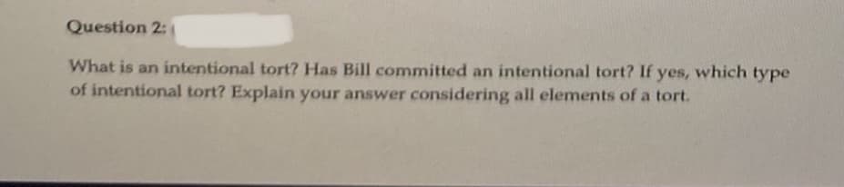 Question 2:
What is an intentional tort? Has Bill committed an intentional tort? If yes, which type
of intentional tort? Explain your answer considering all elements of a tort.
