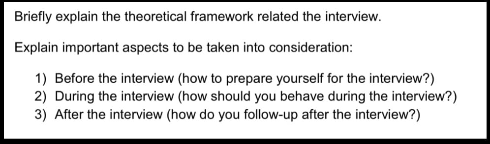 Briefly explain the theoretical framework related the interview.
Explain important aspects to be taken into consideration:
1) Before the interview (how to prepare yourself for the interview?)
2) During the interview (how should you behave during the interview?)
3) After the interview (how do you follow-up after the interview?)