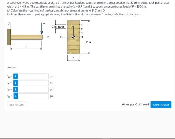 A cantilever wood beam consists of eight 2 in. thick planks glued together to form a cross section that is 16 in. deep. Each plank has a
width of b - 4.3 in. The cantilever beam has a length of L- 5.9 ft and it supports a concentrated load of P- 3500 Ib.
(a) Calculate the magnitude of the horizontal shear stress at points A, B. C, and D.
(b) From these results, plot a graph showing the distribution of shear stresses from top to bottom of the beam.
2 in. (typ)
B
D
16 in.
Answer:
TA
i
psi
Te-i
psi
TC-i
psi
TD- i
psi
Save for Later
Attempts: 0 of 1 used Submit Answer
