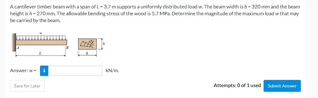 A cantilever timber beam with a span of L = 3.7 m supports a uniformly distributed load w. The beam width is b = 320 mm and the beam
height is h = 270 mm. The allowable bending stress of the wood is 5.7 MPa. Determine the magnitude of the maximum load w that may
be carried by the beam.
Answer: w =
i
kN/m.
Save for Later
Attempts: 0 of 1 used
Submit Answer
