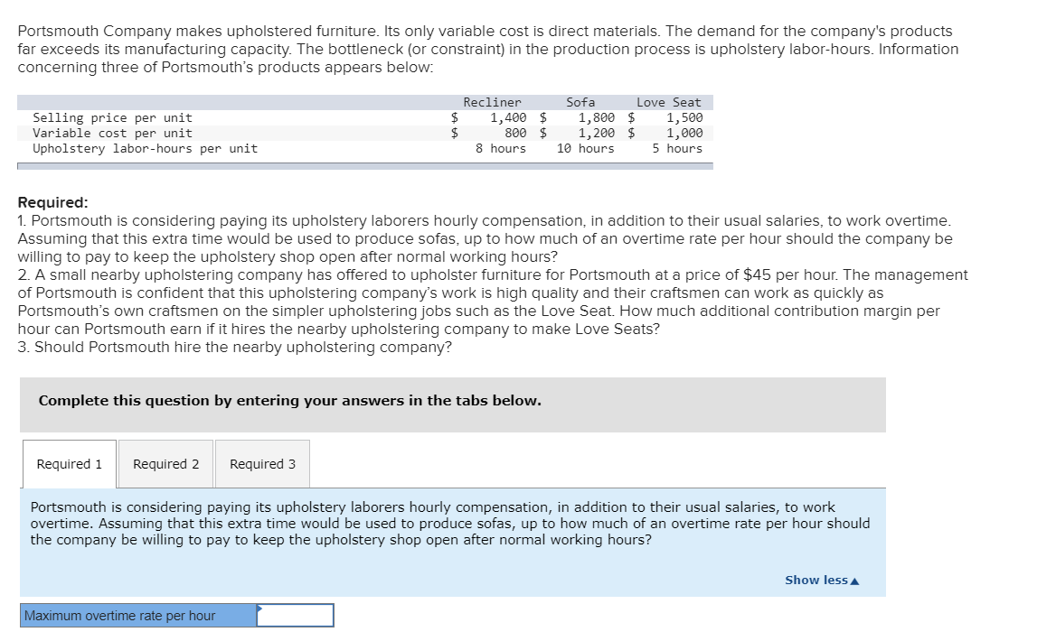 Portsmouth Company makes upholstered furniture. Its only variable cost is direct materials. The demand for the company's products
far exceeds its manufacturing capacity. The bottleneck (or constraint) in the production process is upholstery labor-hours. Information
concerning three of Portsmouth's products appears below:
Sofa
1,800 $
1,200 $
Recliner
Love Seat
Selling price per unit
Variable cost per unit
Upholstery labor-hours per unit
2$
8 hours
1,400 $
800 $
1,500
1,000
5 hours
10 hours
Required:
1. Portsmouth is considering paying its upholstery laborers hourly compensation, in addition to their usual salaries, to work overtime.
Assuming that this extra time would be used to produce sofas, up to how much of an overtime rate per hour should the company be
willing to pay to keep the upholstery shop open after normal working hours?
2. A small nearby upholstering company has offered to upholster furniture for Portsmouth at a price of $45 per hour. The management
of Portsmouth is confident that this upholstering company's work is high quality and their craftsmen can work as quickly as
Portsmouth's own craftsmen on the simpler upholstering jobs such as the Love Seat. How much additional contribution margin per
hour can Portsmouth earn if it hires the nearby upholstering company to make Love Seats?
3. Should Portsmouth hire the nearby upholstering company?
Complete this question by entering your answers in the tabs below.
Required 1
Required 2
Required 3
Portsmouth is considering paying its upholstery laborers hourly compensation, in addition to their usual salaries, to work
overtime. Assuming that this extra time would be used to produce sofas, up to how much of an overtime rate per hour should
the company be willing to pay to keep the upholstery shop open after normal working hours?
Show less A
Maximum overtime rate per hour
