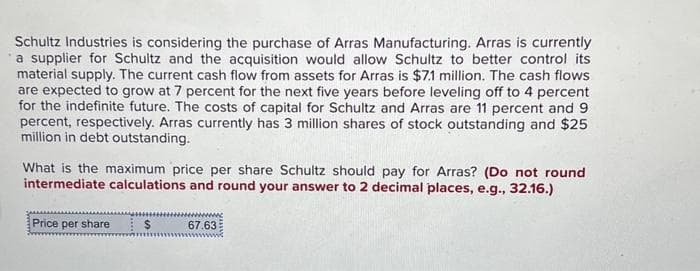 Schultz Industries is considering the purchase of Arras Manufacturing. Arras is currently
a supplier for Schultz and the acquisition would allow Schultz to better control its
material supply. The current cash flow from assets for Arras is $7.1 million. The cash flows
are expected to grow at 7 percent for the next five years before leveling off to 4 percent
for the indefinite future. The costs of capital for Schultz and Arras are 11 percent and 9
percent, respectively. Arras currently has 3 million shares of stock outstanding and $25
million in debt outstanding.
What is the maximum price per share Schultz should pay for Arras? (Do not round
intermediate calculations and round your answer to 2 decimal places, e.g., 32.16.)
Price per share $ 67.63