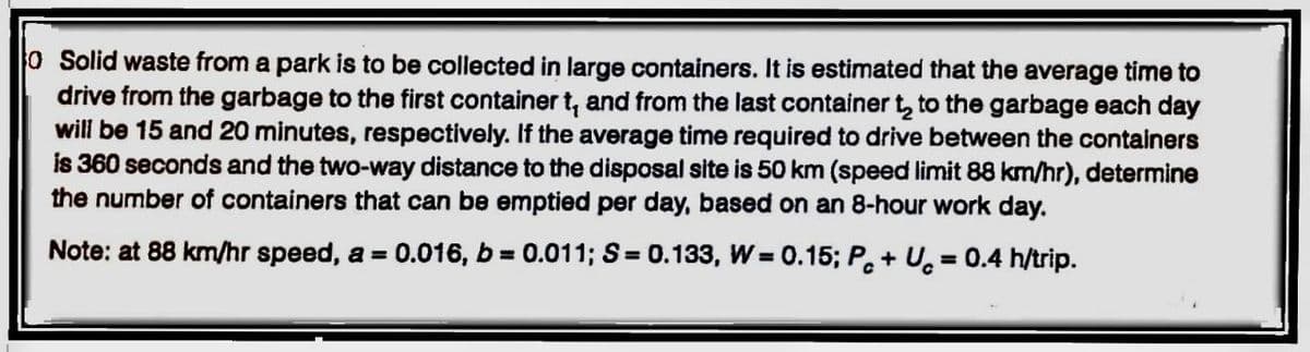 O Solid waste from a park is to be collected in large containers. It is estimated that the average time to
drive from the garbage to the first container t, and from the last container t₂ to the garbage each day
will be 15 and 20 minutes, respectively. If the average time required to drive between the containers
is 360 seconds and the two-way distance to the disposal site is 50 km (speed limit 88 km/hr), determine
the number of containers that can be emptied per day, based on an 8-hour work day.
Note: at 88 km/hr speed, a = 0.016, b=0.011; S = 0.133, W=0.15; Pc+U= 0.4 h/trip.