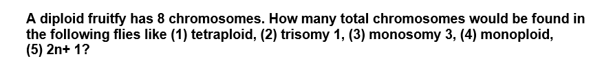 A diploid fruitfy has 8 chromosomes. How many total chromosomes would be found in
the following flies like (1) tetraploid, (2) trisomy 1, (3) monosomy 3, (4) monoploid,
(5) 2n+ 1?
