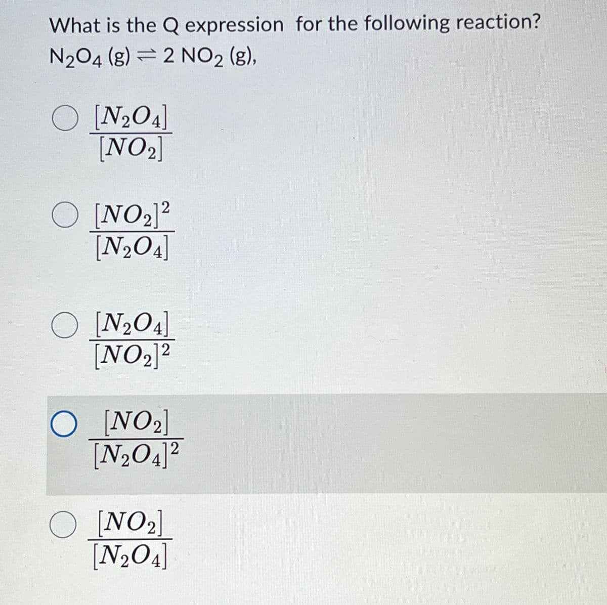 What is the Q expression for the following reaction?
N₂O4 (g) 2 NO₂ (g),
O [N₂O4]
[NO₂]
2
O [NO ₂]²
[N₂O4]
O [N₂O4]
[NO₂]2
O [NO₂]
[N₂O4]²
2
O [NO₂]
[N₂O4]