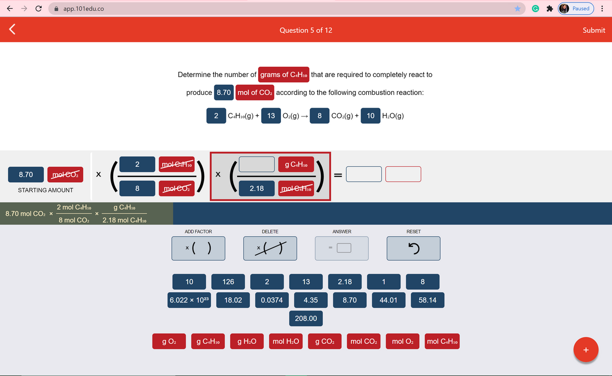 app.101edu.co
G
Paused
Question 5 of 12
Submit
Determine the number of grams of C«H10 that are required to completely react to
produce 8.70 mol of CO2 according to the following combustion reaction:
2 CAH10(g) +
13 O2(g) –
8
CO2(g) +
10 H2O(g)
moleH10
g CAH10
8.70
moteo.
STARTING AMOUNT
8
moteo.
2.18
moleH1o
2 mol C4H10
g C4H10
8.70 mol CO2 x
8 mol CO2
2.18 mol C4H10
ADD FACTOR
DELETE
ANSWER
RESET
*( )
10
126
13
2.18
1
8
6.022 x 1023
18.02
0.0374
4.35
8.70
44.01
58.14
208.00
g O2
g CAH10
g H2O
mol H20
g CO2
mol CO2
mol O2
mol C4H10
