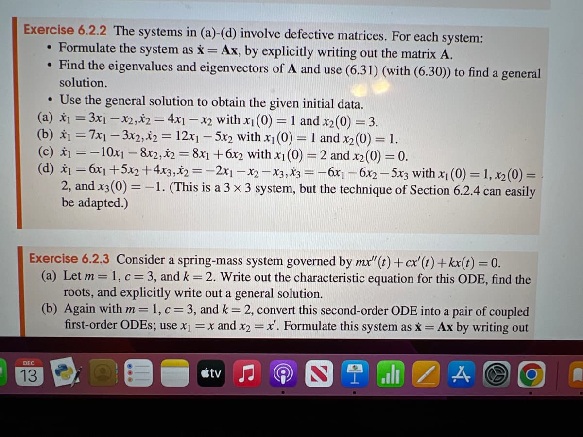 Exercise 6.2.2 The systems in (a)-(d) involve defective matrices. For each system:
Formulate the system as x = Ax, by explicitly writing out the matrix A.
• Find the eigenvalues and eigenvectors of A and use (6.31) (with (6.30)) to find a general
solution.
• Use the general solution to obtain the given initial data.
(a) x₁ = 3x₁ - x2, *2 = 4x1 -x2 with x₁ (0) = 1 and x₂ (0) = 3.
(b) x₁ = 7x13x2, x2 = 12x15x2 with x₁ (0) = 1 and x₂ (0) = 1.
(c) x₁ = -10x₁8x2, x2 = 8x1 + 6x2 with x₁ (0) = 2 and x₂ (0) = 0.
(d) x₁ = 6x₁ +5x2+4x3, x2 = -2x1x2x3, x3 = -6x₁-6x2-5x3 with x₁ (0)=1, x₂ (0) =
2, and x3(0) = -1. (This is a 3 x 3 system, but the technique of Section 6.2.4 can easily
be adapted.)
●
Exercise 6.2.3 Consider a spring-mass system governed by mx"(t) + cx' (t) +kx(t) = 0.
(a) Let m = 1, c = 3, and k = 2. Write out the characteristic equation for this ODE, find the
roots, and explicitly write out a general solution.
(b) Again with m = 1, c = 3, and k = 2, convert this second-order ODE into a pair of coupled
first-order ODEs; use x₁ = x and x2 = x. Formulate this system as x = Ax by writing out
Nal
A
DEC
13
tv