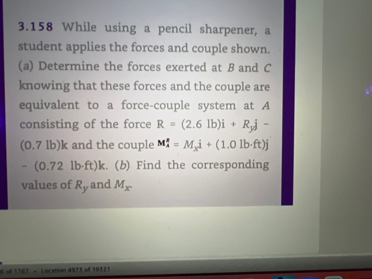 3.158 While using a pencil sharpener, a
student applies the forces and couple shown.
(a) Determine the forces exerted at B and C
knowing that these forces and the couple are
equivalent to a force-couple system at A
consisting of the force R (2.6 lb)i + Ryj -
(0.7 lb)k and the couple M = Mi + (1.0 lb-ft)j
- (0.72 lb-ft)k. (b) Find the corresponding
values of R, and Mx.
6 of 1767 Location 4973 of 19321