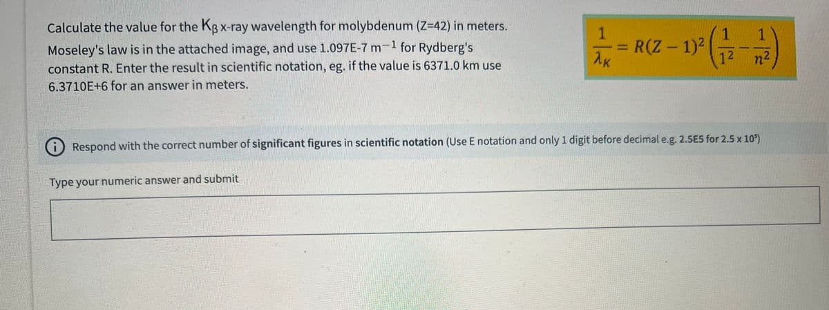 Calculate the value for the KB x-ray wavelength for molybdenum (Z=42) in meters.
Moseley's law is in the attached image, and use 1.097E-7 m for Rydberg's
-1
constant R. Enter the result in scientific notation, eg. if the value is 6371.0 km use
6.3710E+6 for an answer in meters.
1
λK
Type your numeric answer and submit
R(Z - 1)²
1² (1/2-1/2)
n²
Respond with the correct number of significant figures in scientific notation (Use E notation and only 1 digit before decimal e.g. 2.5E5 for 2.5 x 10³)