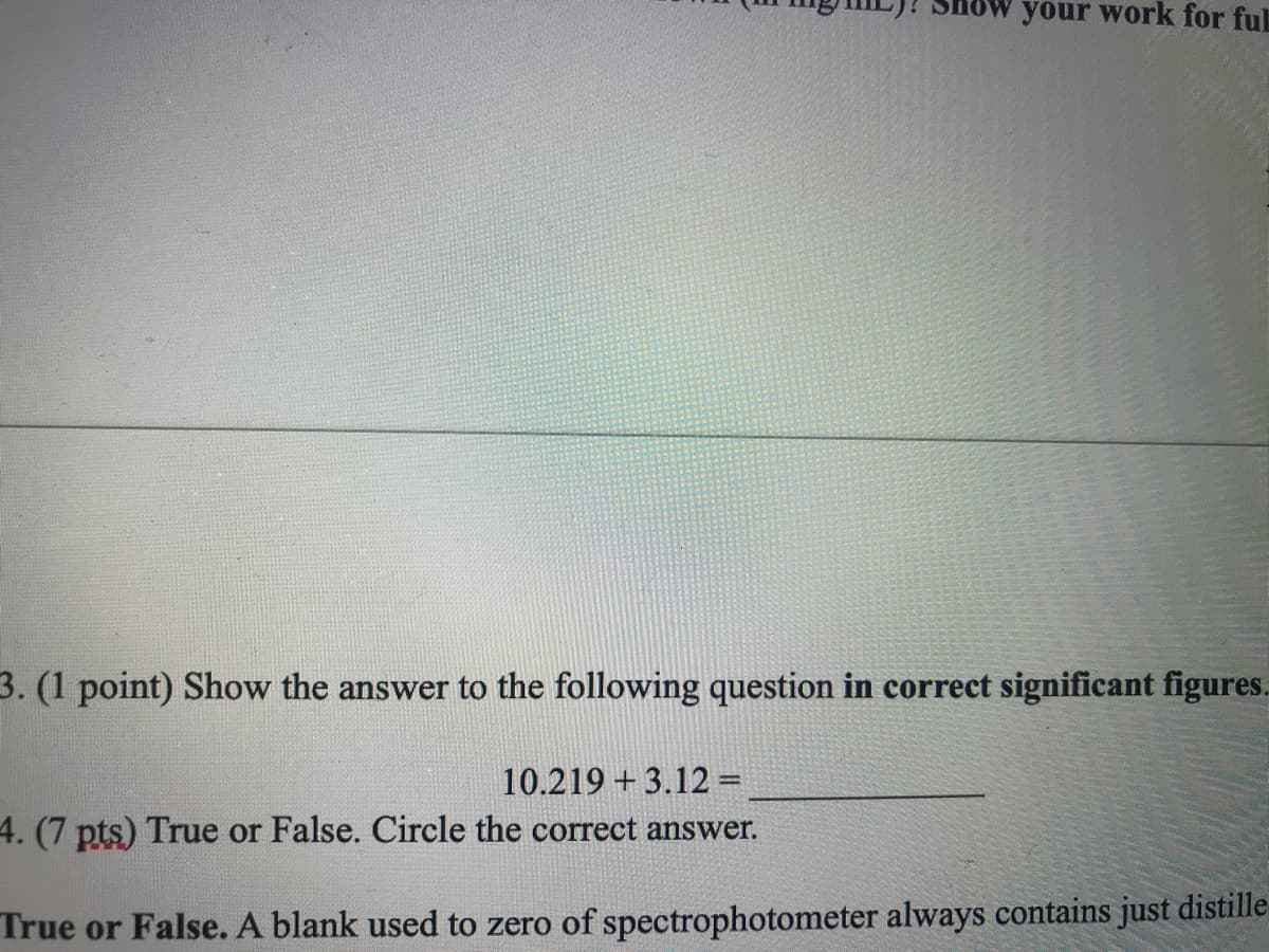 your work for ful
3. (1 point) Show the answer to the following question in correct significant figures.
10.219 + 3.12 =
4. (7 pts) True or False. Circle the correct answer.
True or False. A blank used to zero of spectrophotometer always contains just distille-
