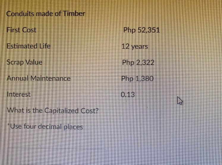 Conduits made of Timber
First Cost
Estimated Life
Scrap Value
Annual Maintenance
Interest
What is the Capitalized Cost?
"Use four decimal places
Php 52.351
12 years
Php 2,322
Php 1.380
0.13