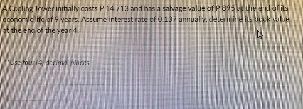 A Cooling Tower initially costs P 14,713 and has a salvage value of P 895 at the end of its
economic life of 9 years. Assume interest rate of 0.137 annually, determine its book value
at the end of the year 4.
4
**Use four (4) decimal places
