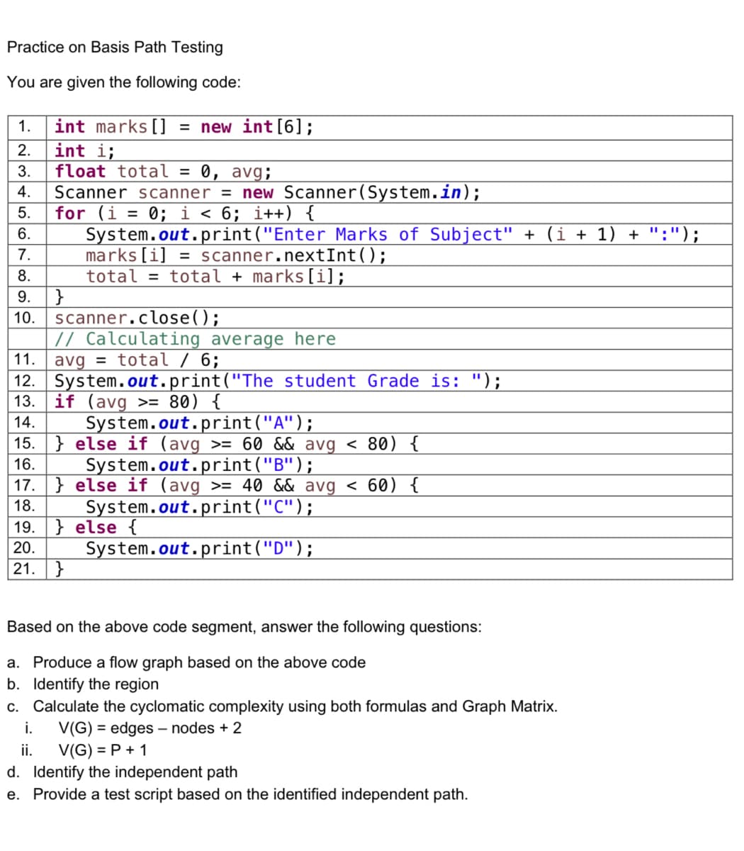 Practice on Basis Path Testing
You are given the following code:
1.
2.
3.
4.
5.
6.
7.
8.
9.
10.
int marks [] = new int [6];
int i;
float total = 0, avg;
Scanner scanner = new Scanner(System.in);
for (i = 0; i < 6; i++) {
System.out.print("Enter Marks of Subject" + (i + 1) + ":");
marks[i] = scanner.nextInt();
total = total + marks[i];
scanner.close();
// Calculating average here
11. avg = total / 6;
14151671819 20 21
}
12.
System.out.print("The student Grade is: ");
13. if (avg >= 80) {
System.out.print("A");
15. } else if (avg >= 60 && avg < 80) {
System.out.print("B");
17.} else if (avg
i.
ii.
>= 40 && avg < 60) {
System.out.print("C");
System.out.print("D");
} else {
}
Based on the above code segment, answer the following questions:
a. Produce a flow graph based on the above code
b. Identify the region
c. Calculate the cyclomatic complexity using both formulas and Graph Matrix.
V(G) = edges - nodes + 2
V(G) = P + 1
d. Identify the independent path
e. Provide a test script based on the identified independent path.