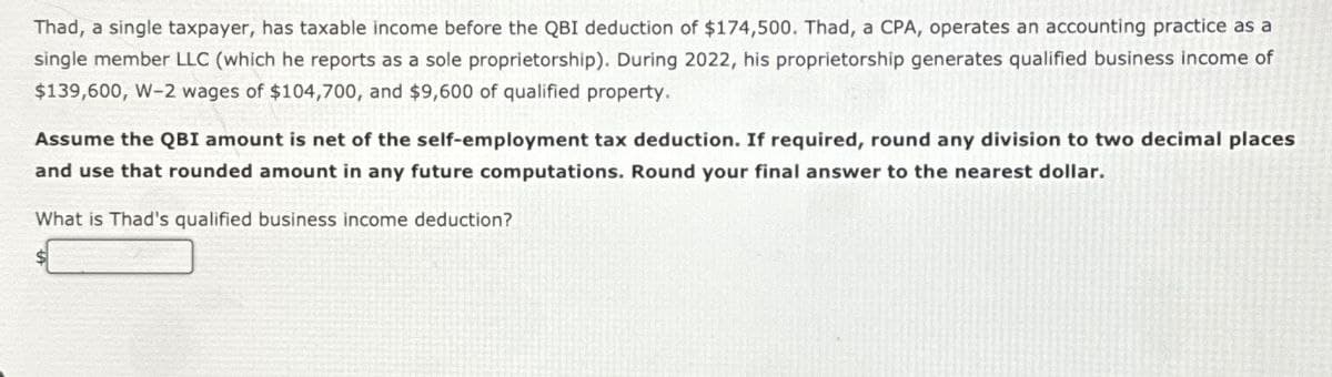 Thad, a single taxpayer, has taxable income before the QBI deduction of $174,500. Thad, a CPA, operates an accounting practice as a
single member LLC (which he reports as a sole proprietorship). During 2022, his proprietorship generates qualified business income of
$139,600, W-2 wages of $104,700, and $9,600 of qualified property.
Assume the QBI amount is net of the self-employment tax deduction. If required, round any division to two decimal places
and use that rounded amount in any future computations. Round your final answer to the nearest dollar.
What is Thad's qualified business income deduction?