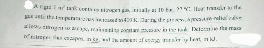 A rigid 1 m³ tank contains nitrogen gas, initially at 10 bar, 27 °C. Heat transfer to the
gas until the temperature has increased to 400 K. During the process, a pressure-relief valve
allows nitrogen to escape, maintaining constant pressure in the tank. Determine the mass
of nitrogen that escapes, in kg, and the amount of energy transfer by heat, in kJ.