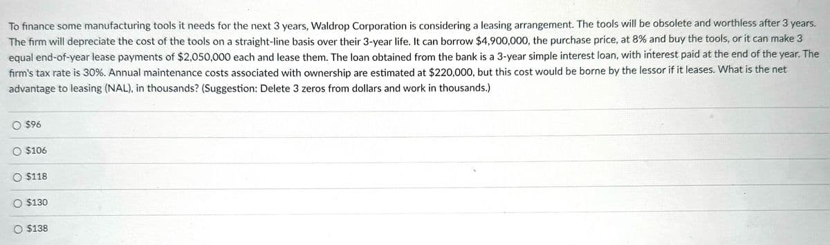 To finance some manufacturing tools it needs for the next 3 years, Waldrop Corporation is considering a leasing arrangement. The tools will be obsolete and worthless after 3 years.
The firm will depreciate the cost of the tools on a straight-line basis over their 3-year life. It can borrow $4,900,000, the purchase price, at 8% and buy the tools, or it can make 3
equal end-of-year lease payments of $2,050,000 each and lease them. The loan obtained from the bank is a 3-year simple interest loan, with interest paid at the end of the year. The
firm's tax rate is 30%. Annual maintenance costs associated with ownership are estimated at $220,000, but this cost would be borne by the lessor if it leases. What is the net
advantage to leasing (NAL), in thousands? (Suggestion: Delete 3 zeros from dollars and work in thousands.)
○ $96
O $106
$118
O $130
$138