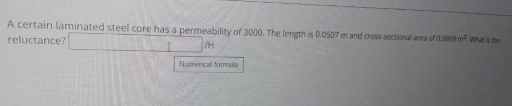 A certain laminated steel core has a permeability of 3000. The length is 0.0507 m and cross-sectional area of 0.0869 m². What is the
reluctance?
/H
Numerical formula