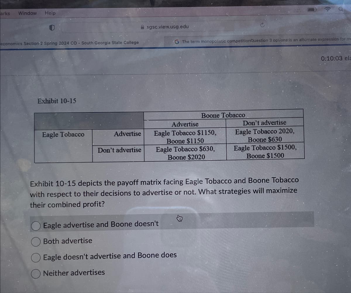 arks Window Help
sgsc.view.usg.edu
economics Section 2 Spring 2024 CO - South Georgia State College
Exhibit 10-15
G The term monopolistic competitionQuestion 3 options:is an alternate expression for me
Boone Tobacco
Eagle Tobacco
Advertise
Don't advertise
Advertise
Eagle Tobacco $1150,
Boone $1150
Eagle Tobacco $630,
Boone $2020
Don't advertise
Eagle Tobacco 2020,
Boone $630
Eagle Tobacco $1500,
Boone $1500
Exhibit 10-15 depicts the payoff matrix facing Eagle Tobacco and Boone Tobacco
with respect to their decisions to advertise or not. What strategies will maximize
their combined profit?
Eagle advertise and Boone doesn't
Both advertise
Eagle doesn't advertise and Boone does
Neither advertises
0:10:03 ela