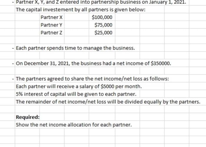 Partner X, Y, and Z entered into partnership business on January 1, 2021.
The capital investement by all partners is given below:
Partner X
Partner Y
Partner Z
$100,000
$75,000
$25,000
Each partner spends time to manage the business.
- On December 31, 2021, the business had a net income of $350000.
- The partners agreed to share the net income/net loss as follows:
Each partner will receive a salary of $5000 per month.
5% interest of capital will be given to each partner.
The remainder of net income/net loss will be divided equally by the partners.
Required:
Show the net income allocation for each partner.