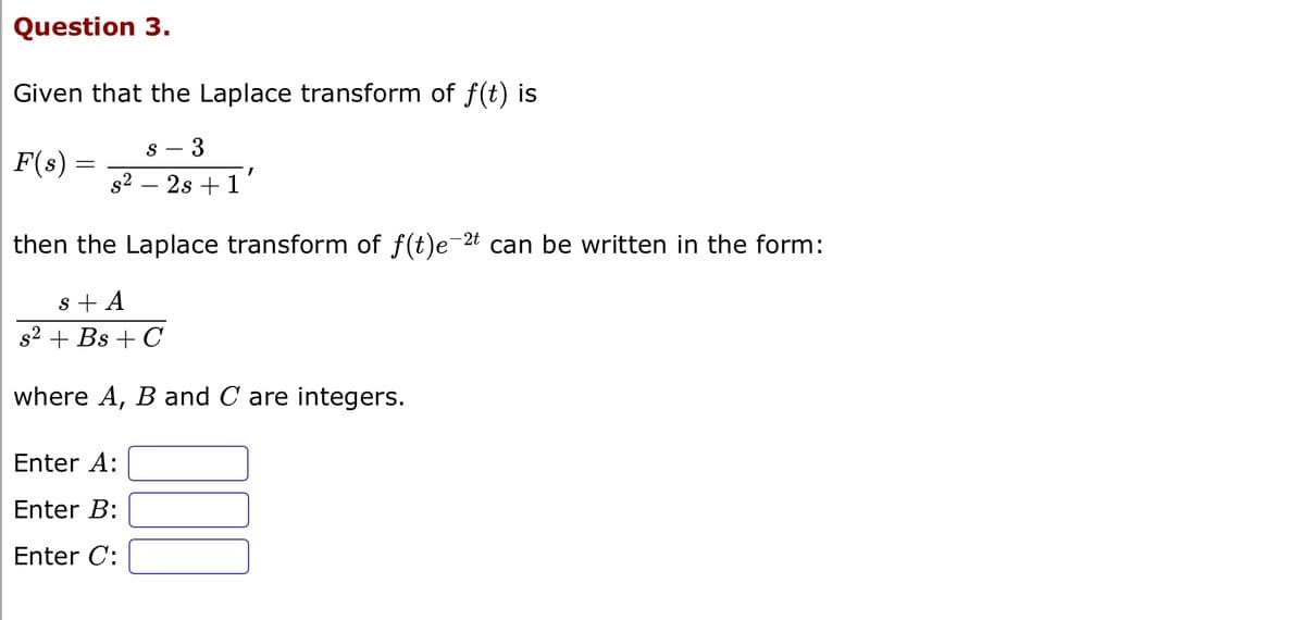 Question 3.
Given that the Laplace transform of f(t) is
F(s) :
=
S 3
I
s² - 2s +1'
then the Laplace transform of f(t)e-2t can be written in the form:
s + A
s² + Bs + C
where A, B and C are integers.
Enter A:
Enter B:
Enter C: