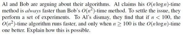 Al and Bob are arguing about their algorithms. Al claims his O(nlogn)-time
method is always faster than Bob's O(n²)-time method. To settle the issue, they
perform a set of experiments. To Al's dismay, they find that if n < 100, the
O(n2)-time algorithm runs faster, and only when n > 100 is the O(nlogn)-time
one better. Explain how this is possible.
