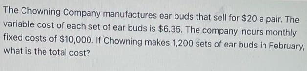 The Chowning Company manufactures ear buds that sell for $20 a pair. The
variable cost of each set of ear buds is $6.35. The company incurs monthly
fixed costs of $10,000. If Chowning makes 1,200 sets of ear buds in February,
what is the total cost?
