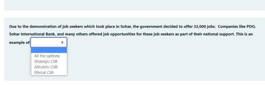 Due to the demonstration of job seekers which took place in Sohar, the government decided to offer 32,000 jobs. Companies like PDO,
Sohar International Bank, and many others offered job opportunities for these job seekers as part of their national support. This is an
example of
All the options
Strategic CSR
Altruistic CSR
Ethical CSR
