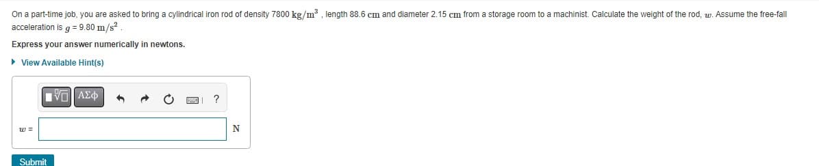 On a part-time job, you are asked to bring a cylindrical iron rod of density 7800 kg/m³, length 88.6 cm and diameter 2.15 cm from a storage room to a machinist. Calculate the weight of the rod, w. Assume the free-fall
acceleration is g = 9.80 m/s²
Express your answer numerically in newtons.
► View Available Hint(s)
W =
Submit
VE ΑΣΦ
?
N