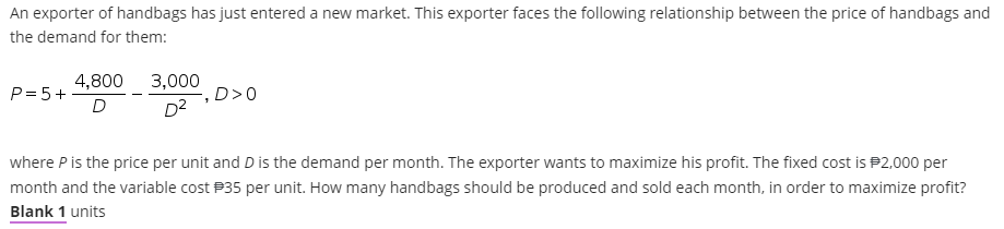 An exporter of handbags has just entered a new market. This exporter faces the following relationship between the price of handbags and
the demand for them:
4,800 3,000
P= 5+-
D>0
D2
where P is the price per unit and D is the demand per month. The exporter wants to maximize his profit. The fixed cost is P2,000 per
month and the variable cost P35 per unit. How many handbags should be produced and sold each month, in order to maximize profit?
Blank 1 units
